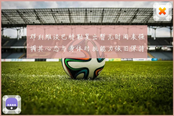 邓利维谈巴特勒复出暂无时间表强调其心态与身体对抗能力依旧保持