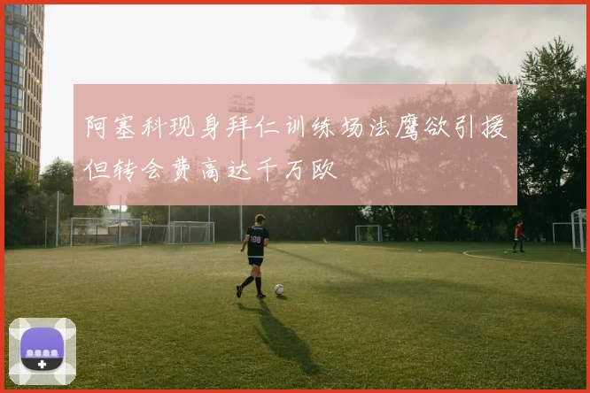 阿塞科现身拜仁训练场法鹰欲引援但转会费高达千万欧