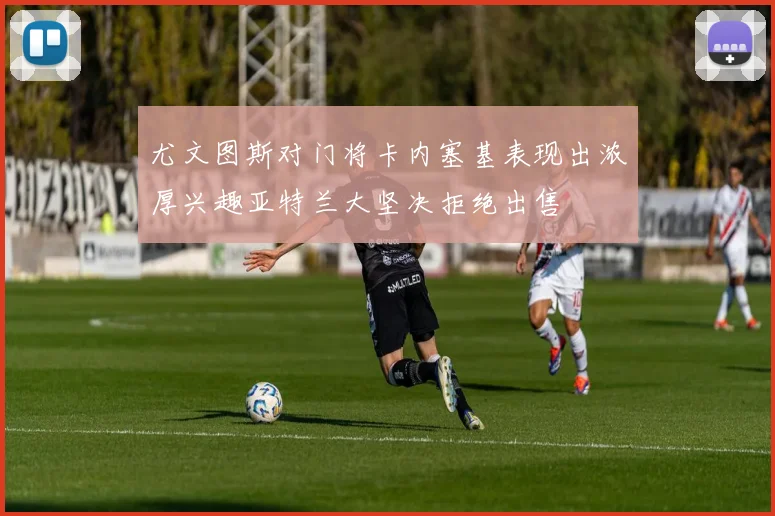 尤文图斯对门将卡内塞基表现出浓厚兴趣亚特兰大坚决拒绝出售