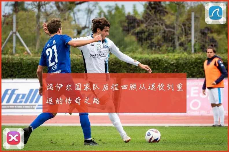 诺伊尔国家队历程回顾从退役到重返的传奇之路