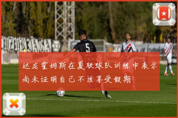 达龙霍姆斯在夏联球队训练中表示尚未证明自己不该享受假期