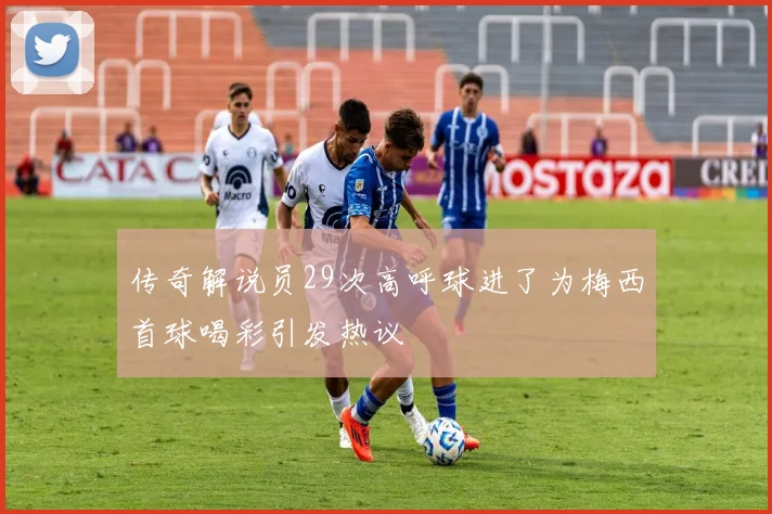 传奇解说员29次高呼球进了为梅西首球喝彩引发热议