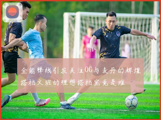 全能锋线引发关注OG与麦丹的辉煌搭档文班的理想搭档究竟是谁