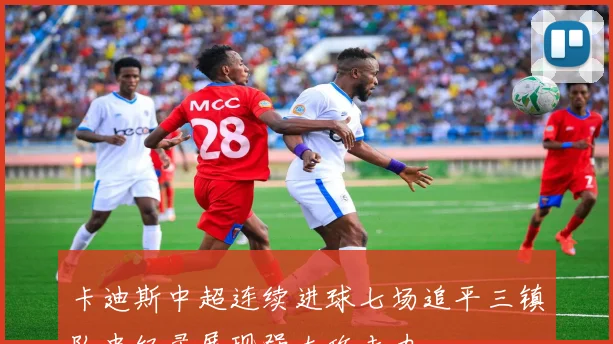 卡迪斯中超连续进球七场追平三镇队史纪录展现强大攻击力