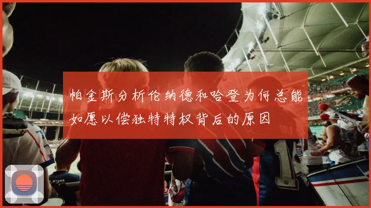 帕金斯分析伦纳德和哈登为何总能如愿以偿独特特权背后的原因