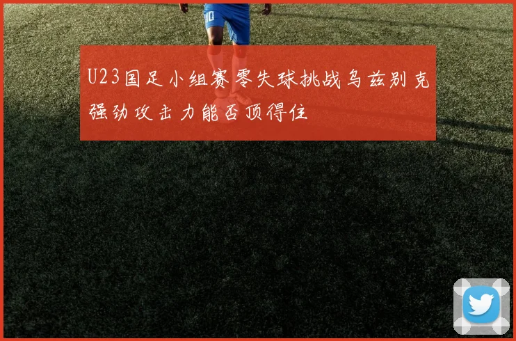 U23国足小组赛零失球挑战乌兹别克强劲攻击力能否顶得住