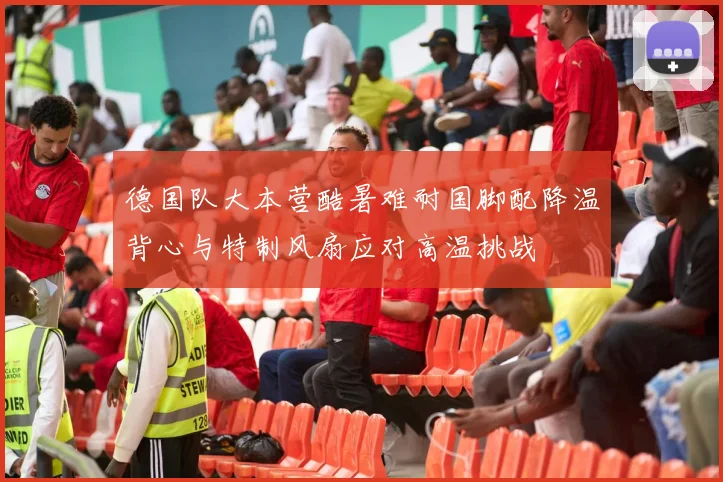 德国队大本营酷暑难耐国脚配降温背心与特制风扇应对高温挑战