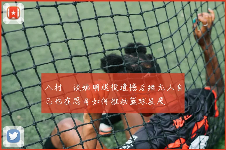 八村塁谈姚明退役遗憾后继无人自己也在思考如何推动篮球发展